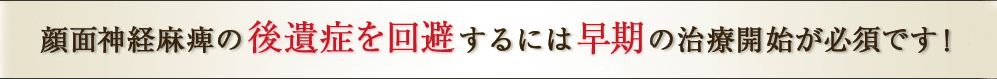 顔面神経麻痺の後遺症を回避するには早期の治療開始が必須です！