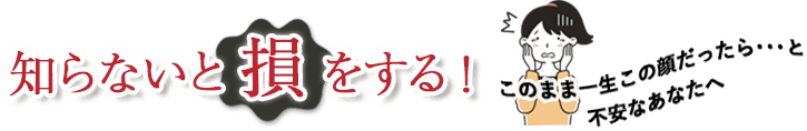 知らないと損をする！このまま一生この顔だったら...と不安なあなたへ