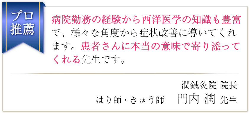 病院勤務の経験から西洋医学の知識も豊富で、様々な角度から症状改善に導いてくれます。患者さんに本当の意味で寄り添ってくれる先生です。