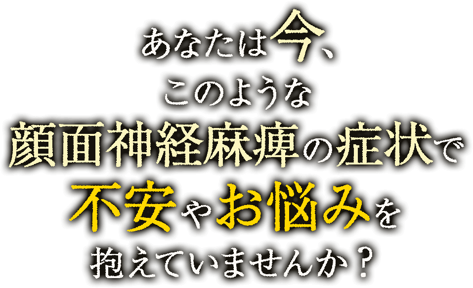 あなたは 今、このような顔面神経麻痺の症状で不安やお悩みを抱えていませんか？