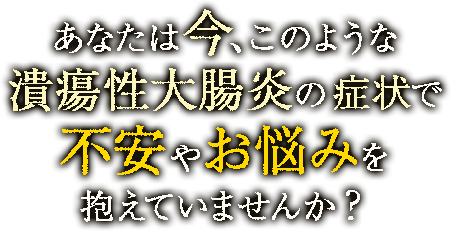 あなたは今、このような潰瘍性大腸炎による症状で不安やお悩みを抱えていませんか？